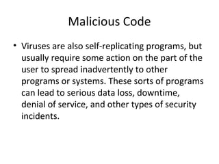 Malicious Code
• Viruses are also self-replicating programs, but
usually require some action on the part of the
user to spread inadvertently to other
programs or systems. These sorts of programs
can lead to serious data loss, downtime,
denial of service, and other types of security
incidents.
 