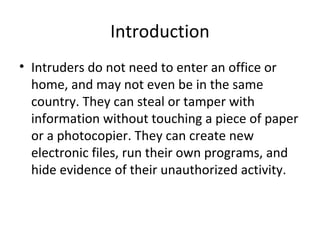 Introduction
• Intruders do not need to enter an office or
home, and may not even be in the same
country. They can steal or tamper with
information without touching a piece of paper
or a photocopier. They can create new
electronic files, run their own programs, and
hide evidence of their unauthorized activity.
 
