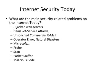 Internet Security Today
• What are the main security-related problems on
the Internet Today?
– Hijacked web servers
– Denial-of-Service Attacks
– Unsolicited Commercial E-Mail
– Operator Error, Natural Disasters
– Microsoft...
– Probe
– Scan
– Packet Sniffer
– Malicious Code
 