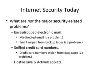 Internet Security Today
• What are not the major security-related
problems?
– Eavesdropped electronic mail.
• (Misdirected email is a problem.)
• (Email swiped from backup tapes is a problem.)
– Sniffed credit card numbers.
• (Credit card numbers stolen from databases is a
problem.)
– Hostile Java & ActiveX applets.
 