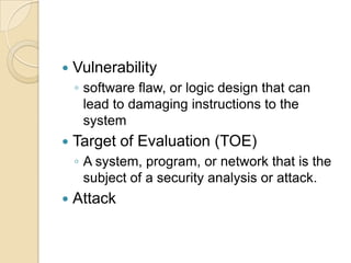

Vulnerability
◦ software ﬂaw, or logic design that can
lead to damaging instructions to the
system



Target of Evaluation (TOE)
◦ A system, program, or network that is the
subject of a security analysis or attack.



Attack

 
