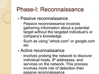 Phase-I: Reconnaissance


Passive reconnaissance
◦ Passive reconnaissance involves
gathering information about a potential
target without the targeted individual’s or
company’s knowledge.
◦ Such as using “whois.com” or google.com
etc



Active reconnaissance
◦ involves probing the network to discover
individual hosts, IP addresses, and
services on the network. This process
involves more risk of detection than
passive reconnaissance

 