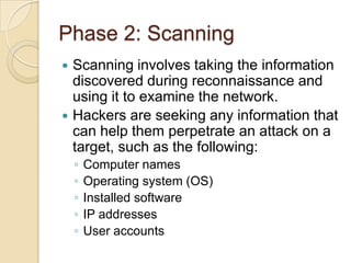 Phase 2: Scanning




Scanning involves taking the information
discovered during reconnaissance and
using it to examine the network.
Hackers are seeking any information that
can help them perpetrate an attack on a
target, such as the following:
◦
◦
◦
◦
◦

Computer names
Operating system (OS)
Installed software
IP addresses
User accounts

 