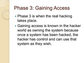Phase 3: Gaining Access
Phase 3 is when the real hacking
takes place.
 Gaining access is known in the hacker
world as owning the system because
once a system has been hacked, the
hacker has control and can use that
system as they wish.


 