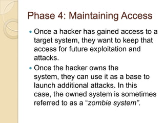 Phase 4: Maintaining Access
Once a hacker has gained access to a
target system, they want to keep that
access for future exploitation and
attacks.
 Once the hacker owns the
system, they can use it as a base to
launch additional attacks. In this
case, the owned system is sometimes
referred to as a “zombie system”.


 