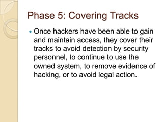 Phase 5: Covering Tracks


Once hackers have been able to gain
and maintain access, they cover their
tracks to avoid detection by security
personnel, to continue to use the
owned system, to remove evidence of
hacking, or to avoid legal action.

 