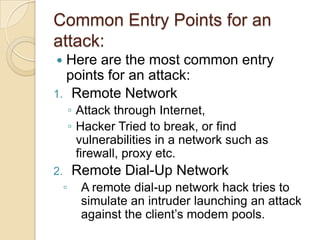 Common Entry Points for an
attack:
Here are the most common entry
points for an attack:
1. Remote Network


◦ Attack through Internet,
◦ Hacker Tried to break, or find
vulnerabilities in a network such as
firewall, proxy etc.

Remote Dial-Up Network

2.

◦

A remote dial-up network hack tries to
simulate an intruder launching an attack
against the client’s modem pools.

 