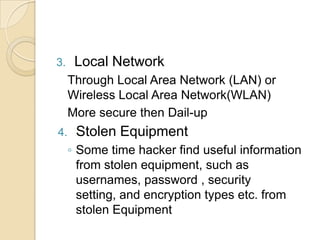 3.

Local Network
Through Local Area Network (LAN) or
Wireless Local Area Network(WLAN)
More secure then Dail-up

4.

Stolen Equipment
◦ Some time hacker find useful information
from stolen equipment, such as
usernames, password , security
setting, and encryption types etc. from
stolen Equipment

 