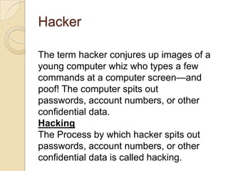 Hacker
The term hacker conjures up images of a
young computer whiz who types a few
commands at a computer screen—and
poof! The computer spits out
passwords, account numbers, or other
conﬁdential data.
Hacking
The Process by which hacker spits out
passwords, account numbers, or other
confidential data is called hacking.

 