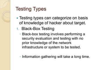 Testing Types
Testing types can categorize on basis
of knowledge of hacker about target.
1. Black-Box Testing


◦ Black-box testing involves performing a
security evaluation and testing with no
prior knowledge of the network
infrastructure or system to be tested.

◦ Information gathering will take a long time.

 