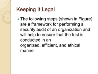 Keeping It Legal


The following steps (shown in Figure)
are a framework for performing a
security audit of an organization and
will help to ensure that the test is
conducted in an
organized, efﬁcient, and ethical
manner

 