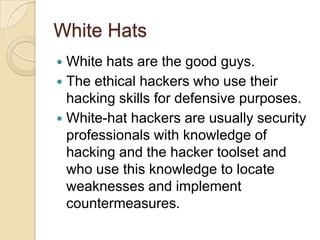 White Hats
White hats are the good guys.
 The ethical hackers who use their
hacking skills for defensive purposes.
 White-hat hackers are usually security
professionals with knowledge of
hacking and the hacker toolset and
who use this knowledge to locate
weaknesses and implement
countermeasures.


 