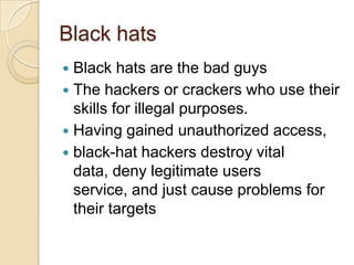 Black hats
Black hats are the bad guys
 The hackers or crackers who use their
skills for illegal purposes.
 Having gained unauthorized access,
 black-hat hackers destroy vital
data, deny legitimate users
service, and just cause problems for
their targets


 