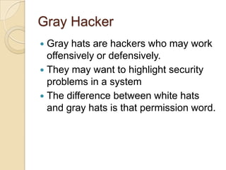 Gray Hacker
Gray hats are hackers who may work
offensively or defensively.
 They may want to highlight security
problems in a system
 The difference between white hats
and gray hats is that permission word.


 