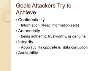 Goals Attackers Try to
Achieve


Confidentiality
◦ Information (Keep information safe)



Authenticity
◦ being authentic, trustworthy, or genuine.



Integrity
◦ Accuracy Its opposite is data corruption



Availability

 