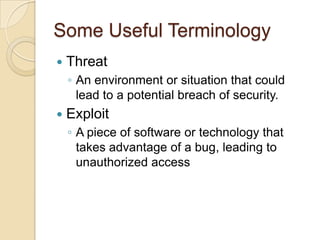 Some Useful Terminology


Threat
◦ An environment or situation that could
lead to a potential breach of security.



Exploit
◦ A piece of software or technology that
takes advantage of a bug, leading to
unauthorized access

 