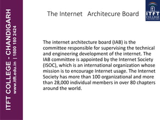 The Internet Architecure Board
The internet architecture board (IAB) is the
committee responsible for supervising the technical
and engineering development of the internet. The
IAB committee is appointed by the Internet Society
(ISOC), which is an international organization whose
mission is to encourage Internet usage. The Internet
Society has more than 100 organizational and more
than 28,000 individual members in over 80 chapters
around the world.
 
