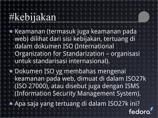 Keamanan (termasuk juga keamanan pada
web) dilihat dari sisi kebijakan, tertuang di
dalam dokumen ISO (International
Organization for Standarization – organisasi
untuk standarisasi internasional).
Dokumen ISO yg membahas mengenai
keamanan pada web, dimuat di dalam ISO27k
(ISO 27000), atau disebut juga dengan ISMS
(Information Security Management System).
Apa saja yang tertuang di dalam ISO27k ini?
#kebijakan
 