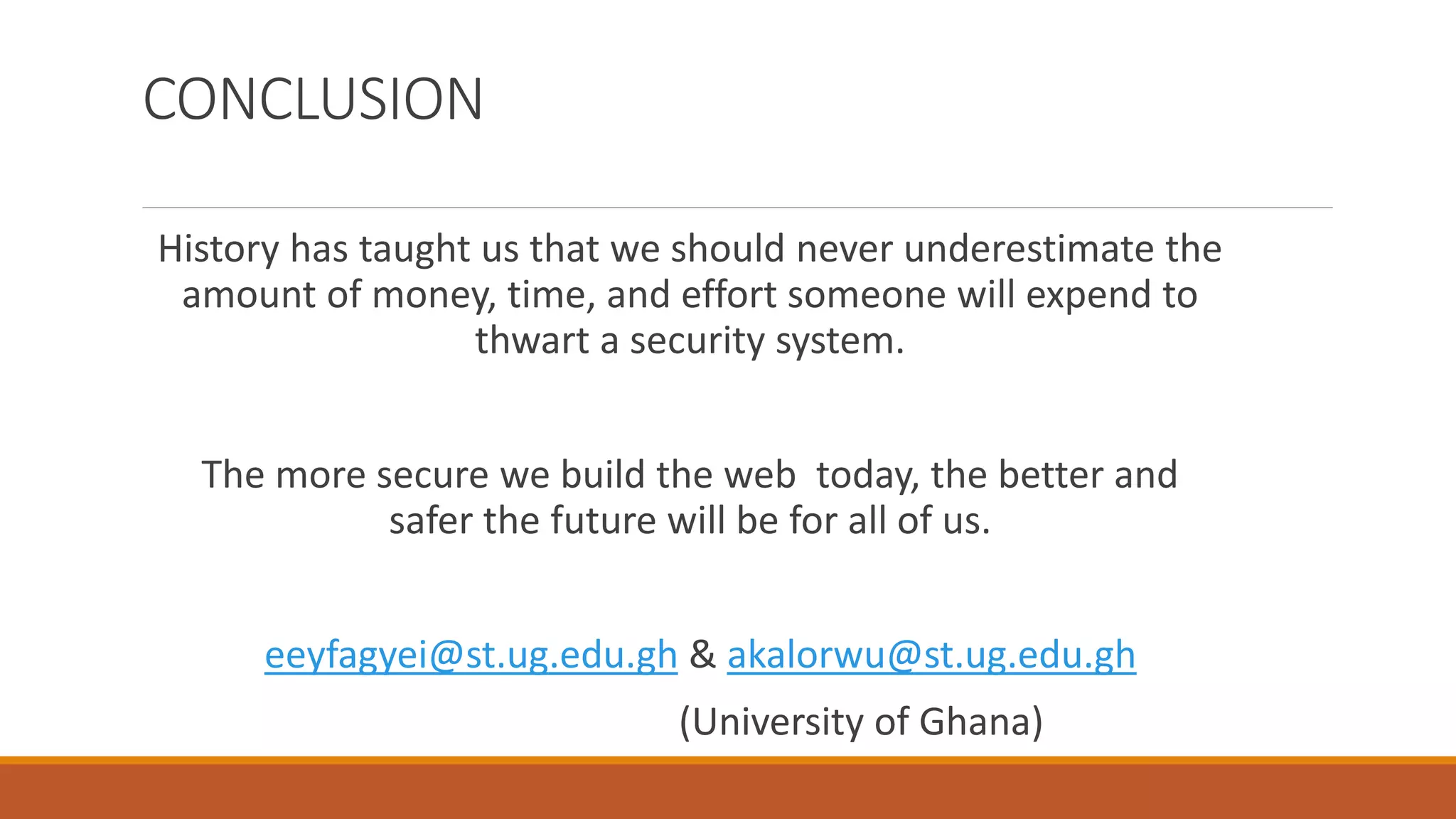 CONCLUSION
History has taught us that we should never underestimate the
amount of money, time, and effort someone will expend to
thwart a security system.
The more secure we build the web today, the better and
safer the future will be for all of us.
eeyfagyei@st.ug.edu.gh & akalorwu@st.ug.edu.gh
(University of Ghana)
 