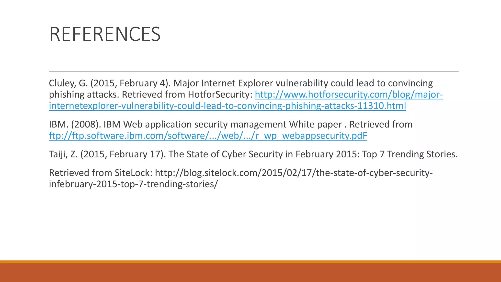 REFERENCES
Cluley, G. (2015, February 4). Major Internet Explorer vulnerability could lead to convincing
phishing attacks. Retrieved from HotforSecurity: http://www.hotforsecurity.com/blog/major-
internetexplorer-vulnerability-could-lead-to-convincing-phishing-attacks-11310.html
IBM. (2008). IBM Web application security management White paper . Retrieved from
ftp://ftp.software.ibm.com/software/.../web/.../r_wp_webappsecurity.pdF
Taiji, Z. (2015, February 17). The State of Cyber Security in February 2015: Top 7 Trending Stories.
Retrieved from SiteLock: http://blog.sitelock.com/2015/02/17/the-state-of-cyber-security-
infebruary-2015-top-7-trending-stories/
 