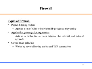 Firewall
Types of firewall.
• Packet-filtering routers
– Applies a set of rules to individual IP packets as they arrive
• Application gateways / proxy servers
– Acts as a buffer for services between the internal and external
network
• Circuit level gateways
– Works by never allowing end-to-end TCP connections
Web Application Security 11
 