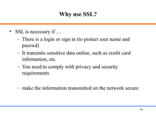 Why use SSL?
• SSL is necessary if …
– There is a login or sign in (to protect user name and
passwd)
– It transmits sensitive data online, such as credit card
information, etc.
– You need to comply with privacy and security
requirements
– make the information transmitted on the network secure
Web Application Security 16
 
