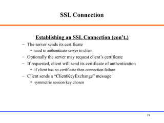 SSL Connection
Establishing an SSL Connection (con’t.)
– The server sends its certificate
• used to authenticate server to client
– Optionally the server may request client’s certificate
– If requested, client will send its certificate of authentication
• if client has no certificate then connection failure
– Client sends a “ClientKeyExchange” message
• symmetric session key chosen
Web Application Security 19
 