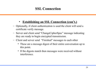SSL Connection
• Establishing an SSL Connection (con’t.)
– Optionally, if client authentication is used the client will send a
certificate verify message.
– Server and client send “ChangeCipherSpec” message indicating
they are ready to begin encrypted transmission.
– Client and server send “Finished” messages to each other
• These are a message digest of their entire conversation up to
this point.
• If the digests match then messages were received without
interference.
Web Application Security 20
 
