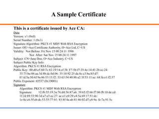 A Sample Certificate
This is a certificate issued by Ace CA:
Data
Version: v1 (0x0)
Serial Number: 1 (0x1)
Signature Algorithm: PKCS #1 MD5 With RSA Encryption
Issuer: OU=Ace Certificate Authority, O=Ace Ltd, C=US
Validity: Not Before: Fri Nov 15 00:24:11 1996
Not After: Sat Nov 15 00:24:11 1997
Subject: CN=Jane Doe, O=Ace Industry, C=US
Subject Public Key Info:
Algorithm: PKCS #1 RSA Encryption
Public Key: 00:d0:e5:60:7c:82:19:14:cf:38: F7:5b:f7:35:4e:14:41:2b:ec:24:
33:73:be:06:aa:3d:8b:dc:0d:06: 35:10:92:25:da:8c:c3:ba:b3:d7:
lf:1d:5a:50:6f:9a:86:53:15:f2: 53:63:54:40:88:a2:3f:53:11:ec: 68:fa:e1:f2:57
Public Exponent: 65537 (0x10001)
Signature
Algorithm: PKCS #1 MD5 With RSA Encryption
Signature: 12:f6:55:19:3a:76:d4:56:87:a6: 39:65:f2:66:f7:06:f8:10:de:cd:
1f:2d:89:33:90:3d:a7:e3:ec:27: ac:e1:c0:29:c4:5a:69:17:51:dc:
1e:0c:c6:5f:eb:dc:53:55:77:01: 83:8f:4a:ab:41:46:02:d7:c8:9a: fe:7a:91:5c
 