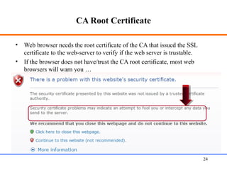 CA Root Certificate
• Web browser needs the root certificate of the CA that issued the SSL
certificate to the web-server to verify if the web server is trustable.
• If the browser does not have/trust the CA root certificate, most web
browsers will warn you …
Web Application Security 24
 