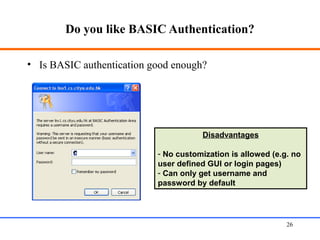 Do you like BASIC Authentication?
• Is BASIC authentication good enough?
Web Application Security 26
Disadvantages
- No customization is allowed (e.g. no
user defined GUI or login pages)
- Can only get username and
password by default
 