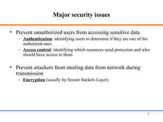 Major security issues
• Prevent unauthorized users from accessing sensitive data
– Authentication: identifying users to determine if they are one of the
authorized ones
– Access control: identifying which resources need protection and who
should have access to them
• Prevent attackers from stealing data from network during
transmission
– Encryption (usually by Secure Sockets Layer)
Web Application Security 7
 