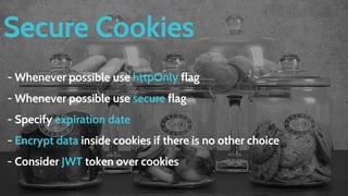 Secure Cookies
- Whenever possible use httpOnly flag
- Whenever possible use secure flag
- Specify expiration date
- Encrypt data inside cookies if there is no other choice
- Consider JWT token over cookies
 