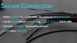 Secure Connection
- Prefer HTTPS over HTTP traffic, the same w/ other protocols
- Use an actual secure transport e.g. TLS 1.3, TLS 1.2, TLS 1.1, SSL
- Consider certificate based authentication
- Avoid open redirects
 