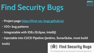 Find Security Bugs
- Project page https://find-sec-bugs.github.io/
- 100+ bug patterns
- Integratable with IDEs (Eclipse, IntelliJ)
- Injectable into CI/CD Pipeline (Jenkins, SonarQube, most build
tools)
 