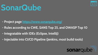 SonarQube
- Project page https://www.sonarqube.org/
- Rules according to CWE, SANS Top 25, and OWASP Top 10
- Integratable with IDEs (Eclipse, IntelliJ)
- Injectable into CI/CD Pipeline (Jenkins, most build tools)
 