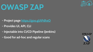 OWASP ZAP
- Project page https://goo.gl/tPdhxO
- Provides UI, API, CLI
- Injectable into CI/CD Pipeline (Jenkins)
- Good for ad-hoc and regular scans
 