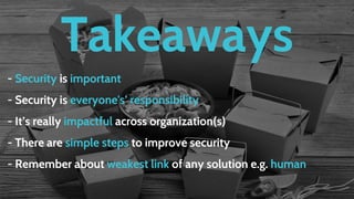 Takeaways
- Security is important
- Security is everyone's’ responsibility
- It’s really impactful across organization(s)
- There are simple steps to improve security
- Remember about weakest link of any solution e.g. human
 