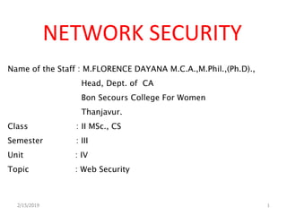 NETWORK SECURITY
Name of the Staff : M.FLORENCE DAYANA M.C.A.,M.Phil.,(Ph.D).,
Head, Dept. of CA
Bon Secours College For Women
Thanjavur.
Class : II MSc., CS
Semester : III
Unit : IV
Topic : Web Security
2/15/2019 1
 