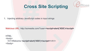 Cross Site Scripting
1. Injecting arbitrary JavaScript codes in input strings
Malicious URL: http://somesite.com/?user=<script>alert(‘XSS’)</script>
HTML:
<body>
<h1>Welcome <script>alert(‘XSS’)</script>!</h1>
</body>
 