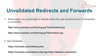 1. Some pages use a parameter to indicate where the user should be sent if a transaction
is successful.
http://www.example.com/boring.jsp?fwd=student.jsp
http://www.example.com/boring.jsp?fwd=admin.jsp
2. Open Redirects
https://example.com/redirect.php
https://example.com/redirect.php?go=http://attacker.com/phish/
Unvalidated Redirects and Forwards
 