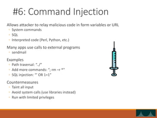 #6: Command Injection
Allows attacker to relay malicious code in form variables or URL
◦ System commands
◦ SQL
◦ Interpreted code (Perl, Python, etc.)
Many apps use calls to external programs
◦ sendmail
Examples
◦ Path traversal: “../”
◦ Add more commands: “; rm –r *”
◦ SQL injection: “’ OR 1=1”
Countermeasures
◦ Taint all input
◦ Avoid system calls (use libraries instead)
◦ Run with limited privileges
 
