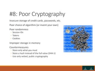 #8: Poor Cryptography
Insecure storage of credit cards, passwords, etc.
Poor choice of algorithm (or invent your own)
Poor randomness
◦ Session IDs
◦ Tokens
◦ Cookies
Improper storage in memory
Countermeasures
◦ Store only what you must
◦ Store a hash instead of the full value (SHA-1)
◦ Use only vetted, public cryptography
 
