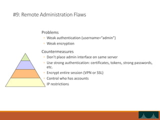 #9: Remote Administration Flaws
Problems
◦ Weak authentication (username=“admin”)
◦ Weak encryption
Countermeasures
◦ Don’t place admin interface on same server
◦ Use strong authentication: certificates, tokens, strong passwords,
etc.
◦ Encrypt entire session (VPN or SSL)
◦ Control who has accounts
◦ IP restrictions
 
