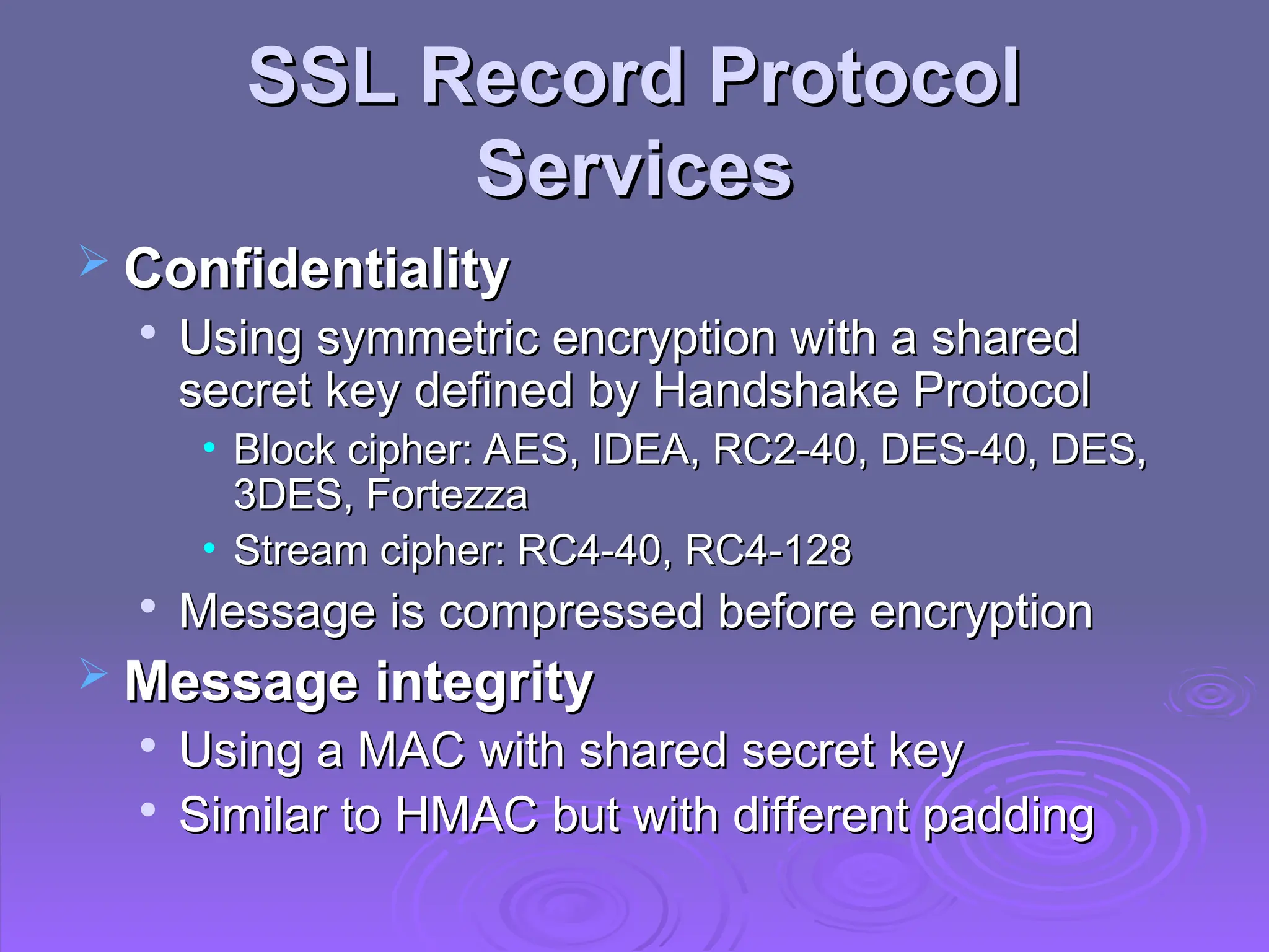 SSL Record Protocol
SSL Record Protocol
Services
Services
 Confidentiality
Confidentiality

Using symmetric encryption with a shared
Using symmetric encryption with a shared
secret key defined by Handshake Protocol
secret key defined by Handshake Protocol
• Block cipher: AES, IDEA, RC2-40, DES-40, DES,
Block cipher: AES, IDEA, RC2-40, DES-40, DES,
3DES, Fortezza
3DES, Fortezza
• Stream cipher: RC4-40, RC4-128
Stream cipher: RC4-40, RC4-128

Message is compressed before encryption
Message is compressed before encryption
 Message integrity
Message integrity

Using a MAC with shared secret key
Using a MAC with shared secret key

Similar to HMAC but with different padding
Similar to HMAC but with different padding
 