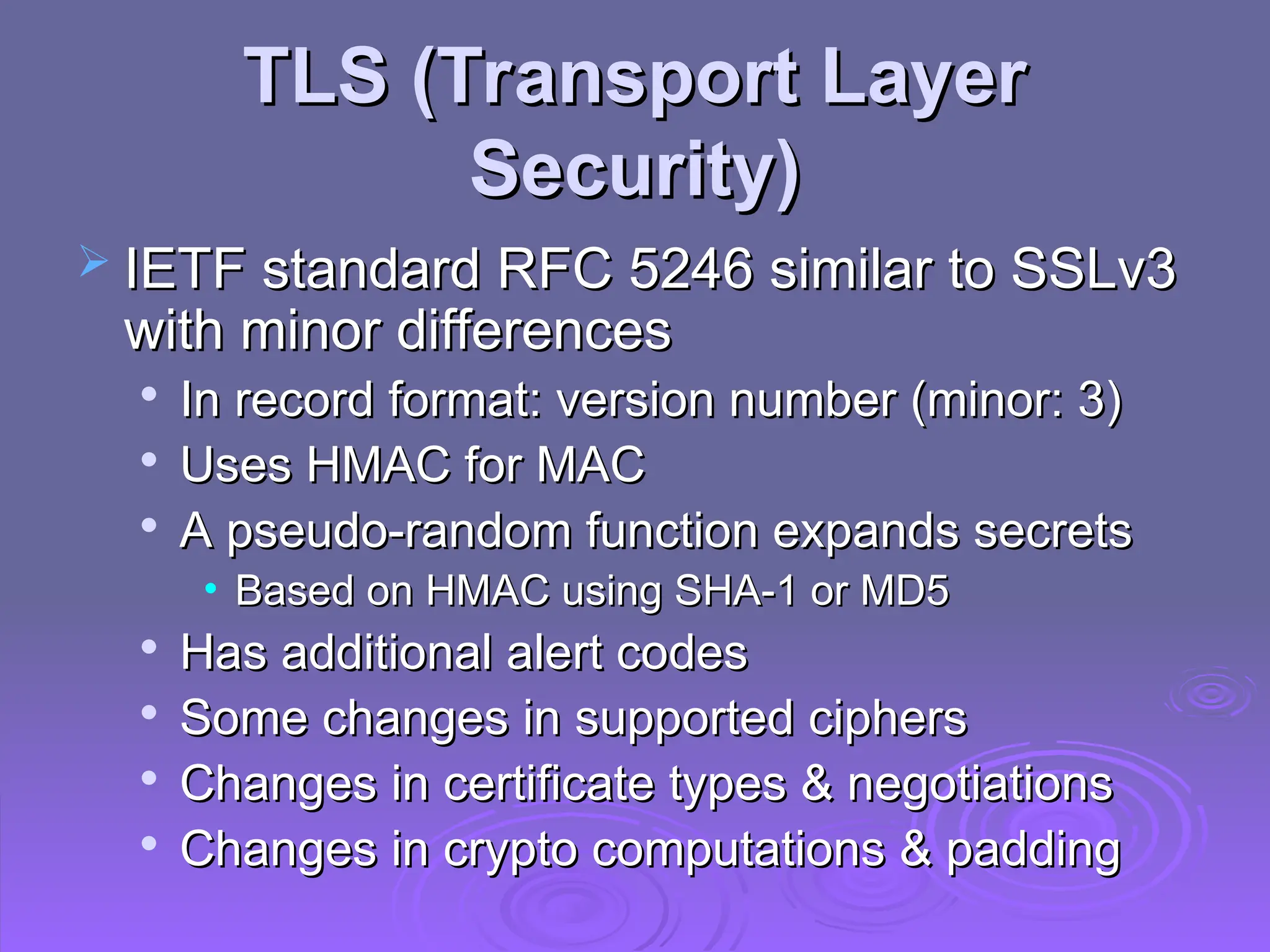 TLS (Transport Layer
TLS (Transport Layer
Security)
Security)
 IETF standard RFC 5246 similar to SSLv3
IETF standard RFC 5246 similar to SSLv3
with minor differences
with minor differences

In record format: version number (minor: 3)
In record format: version number (minor: 3)

Uses HMAC for MAC
Uses HMAC for MAC

A pseudo-random function expands secrets
A pseudo-random function expands secrets
• Based on HMAC using SHA-1 or MD5
Based on HMAC using SHA-1 or MD5

Has additional alert codes
Has additional alert codes

Some changes in supported ciphers
Some changes in supported ciphers

Changes in certificate types & negotiations
Changes in certificate types & negotiations

Changes in crypto computations & padding
Changes in crypto computations & padding
 