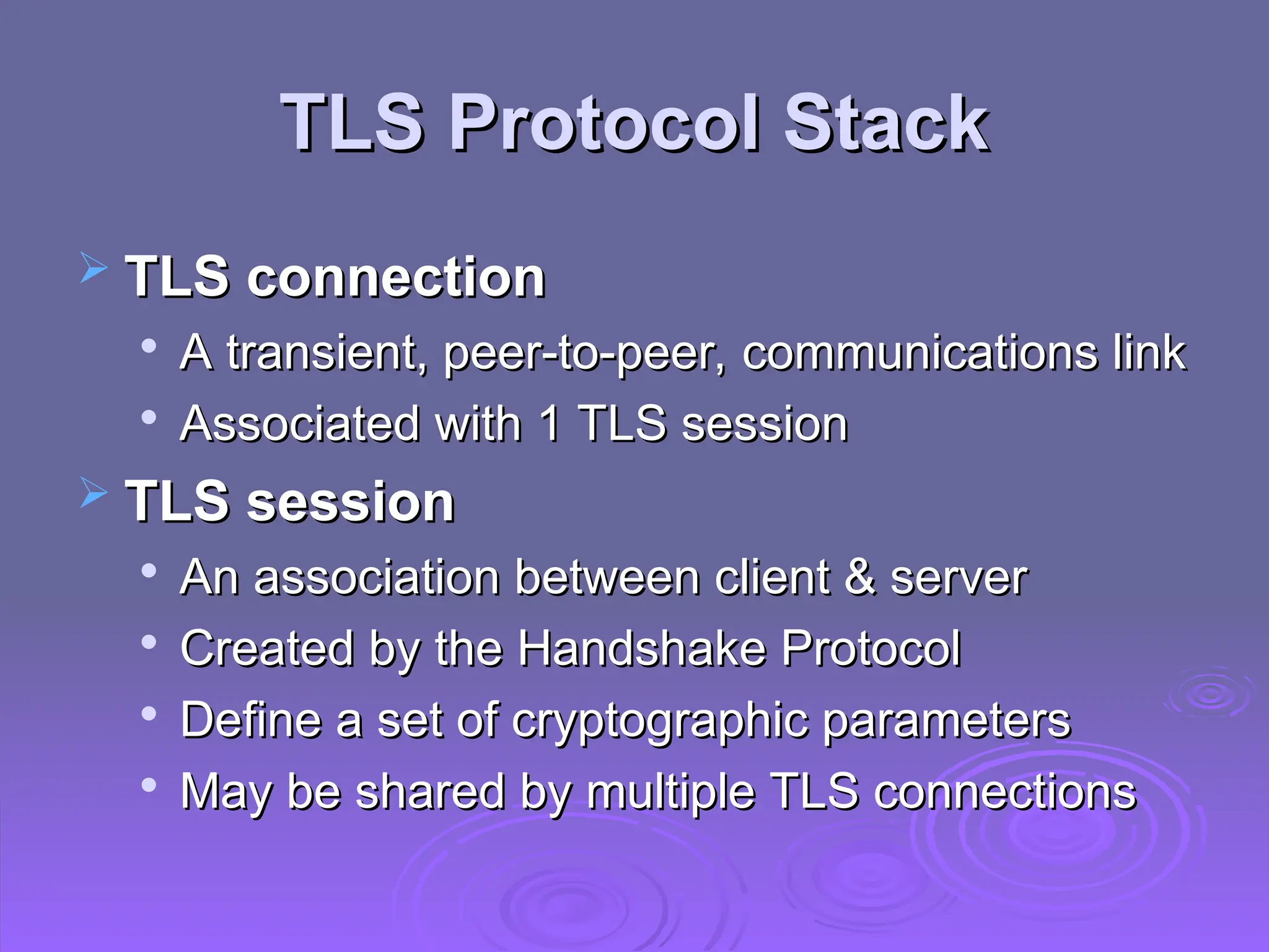 TLS Protocol Stack
TLS Protocol Stack
 TLS connection
TLS connection

A transient, peer-to-peer, communications link
A transient, peer-to-peer, communications link

Associated with 1 TLS session
Associated with 1 TLS session
 TLS session
TLS session

An association between client & server
An association between client & server

Created by the Handshake Protocol
Created by the Handshake Protocol

Define a set of cryptographic parameters
Define a set of cryptographic parameters

May be shared by multiple TLS connections
May be shared by multiple TLS connections
 