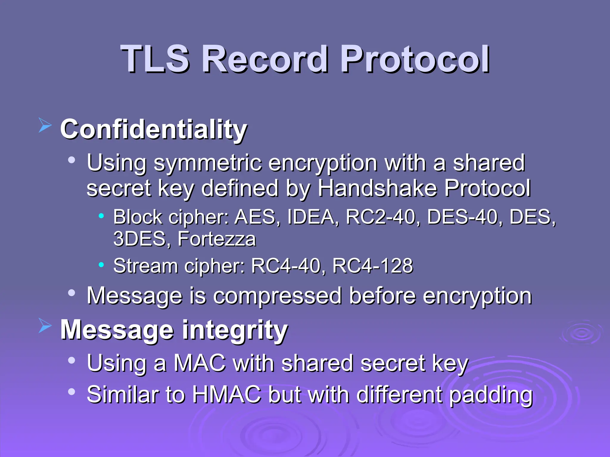 TLS Record Protocol
TLS Record Protocol
 Confidentiality
Confidentiality

Using symmetric encryption with a shared
Using symmetric encryption with a shared
secret key defined by Handshake Protocol
secret key defined by Handshake Protocol
• Block cipher: AES, IDEA, RC2-40, DES-40, DES,
Block cipher: AES, IDEA, RC2-40, DES-40, DES,
3DES, Fortezza
3DES, Fortezza
• Stream cipher: RC4-40, RC4-128
Stream cipher: RC4-40, RC4-128

Message is compressed before encryption
Message is compressed before encryption
 Message integrity
Message integrity

Using a MAC with shared secret key
Using a MAC with shared secret key

Similar to HMAC but with different padding
Similar to HMAC but with different padding
 
